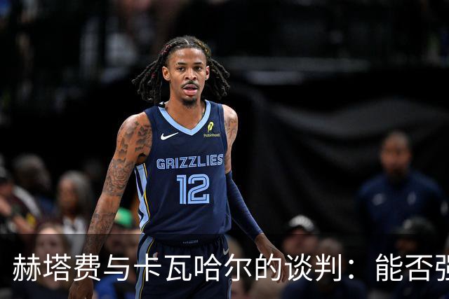 赫塔费与卡瓦哈尔的谈判：能否强强联手再续传奇？